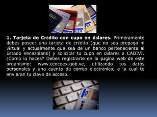 1. Tarjeta de Crédito con cupo en dólares. Primeramente
debes poseer una tarjeta de crédito (que no sea prepago ni
virtual y actualmente que sea de un banco perteneciente al
Estado Venezolano) y solicitar tu cupo en dólares a CADIVI.
¿Como lo haces? Debes registrarte en la página web de este
organismo: www.cencoex.gob.ve, utilizando tus datos
personales y una cuenta de correo electrónico, a la cual te
enviaran tu clave de acceso.
 