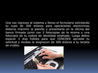 Una vez ingreses al sistema y llenes el formulario solicitando
tu cupo de 300 dólares para operaciones electrónicas
deberás imprimir la planilla y presentarla en la oficina del
banco firmada junto con 2 fotocopias de la misma y una
fotocopia de tu cedula de identidad ampliada. Luego debes
esperar 3 días hábiles para que CENCOEX apruebe tu
solicitud y recibas la asignación de 300 dólares a tu tarjeta
de crédito.
 