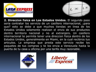 2. Dirección física en Los Estados Unidos. El segundo paso
seria contratar los servicio de un casillero internacional, ¿para
que? esto se debe a que muchos tiendas en línea de los
Estados Unidos solamente realizan el envió de sus productos
dentro territorio nacional y no al extranjero. Un casillero
internacional te permite tener una dirección física dentro de los
Estados Unidos, generalmente en Miami, en la cual recibirás tus
artículos. La empresa que presta este servicio recibe los
paquetes de tus compras y te los envía a Venezuela hasta la
puerta de tu casa u oficina por una tarifa muy razonable.
 
