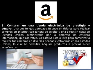 3. Comprar en una tienda electrónica de prestigio y
segura. Una vez tengas aprobado tu cupo en dólares para realizar
compras en Internet con tarjeta de crédito y una dirección física en
Estados Unidos suministrada por la empresa de casillero
internacional que contrates, ya estarás listo o lista para comenzar a
realizar tus compras en diversas tiendas electrónicas en los Estados
Unidos, lo cual te permitirá adquirir productos a precios súper
económicos.
 