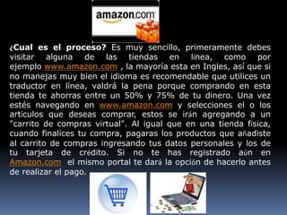 ¿Cual es el proceso? Es muy sencillo, primeramente debes
visitar alguna de las tiendas en línea, como por
ejemplo www.amazon.com , la mayoría esta en Ingles, así que si
no manejas muy bien el idioma es recomendable que utilices un
traductor en línea, valdrá la pena porque comprando en esta
tienda te ahorras entre un 50% y 75% de tu dinero. Una vez
estés navegando en www.amazon.com y selecciones el o los
artículos que deseas comprar, estos se irán agregando a un
"carrito de compras virtual". Al igual que en una tienda física,
cuando finalices tu compra, pagaras los productos que añadiste
al carrito de compras ingresando tus datos personales y los de
tu tarjeta de crédito. Si no te has registrado aún en
Amazon.com el mismo portal te dará la opción de hacerlo antes
de realizar el pago.
 