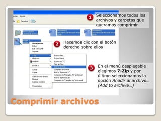 Comprimir archivosSeleccionamos todos los archivos y carpetas que queramos comprimir1Hacemos clic con el botón derecho sobre ellos2En el menú desplegable elegimos 7-Zip y por último seleccionamos la opción Añadir al archivo… (Addto archive…)3