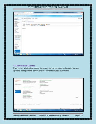 TUTORIAL COMPUTACIÓN BÁSICA II




12. Administrar Cuentas
Para poder administrar cuenta tenemos que ir a opciones, más opciones nos
aparece esta pantalla damos clip en enviar respuesta automática




Solange Zambrano Preciado    4toNivel “A “Contabilidad y Auditoria   Página 11
 