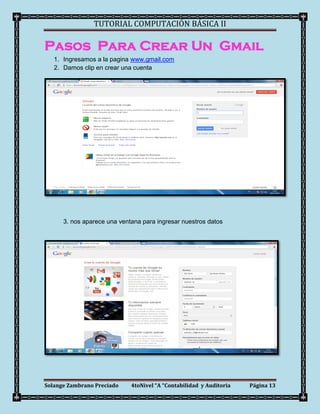 TUTORIAL COMPUTACIÓN BÁSICA II

Pasos Para Crear Un Gmail
   1. Ingresamos a la pagina www.gmail.com
   2. Damos clip en crear una cuenta




      3. nos aparece una ventana para ingresar nuestros datos




Solange Zambrano Preciado    4toNivel “A “Contabilidad y Auditoria   Página 13
 