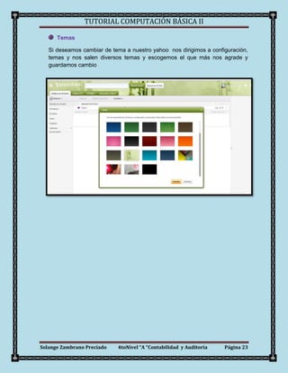 TUTORIAL COMPUTACIÓN BÁSICA II

      Temas

   Si deseamos cambiar de tema a nuestro yahoo nos dirigimos a configuración,
   temas y nos salen diversos temas y escogemos el que más nos agrade y
   guardamos cambio




Solange Zambrano Preciado   4toNivel “A “Contabilidad y Auditoria   Página 23
 
