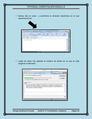 TUTORIAL COMPUTACIÓN BÁSICA II


    Damos clip en nuevo     y escribimos la dirección electrónica en el cual
     queremos enviar




    Luego de estos nos apárese la ventana de donde se ve que se está
     cargando el elemento




Solange Zambrano Preciado   4toNivel “A “Contabilidad y Auditoria   Página 28
 