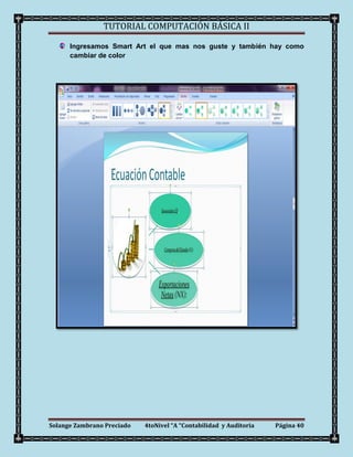 TUTORIAL COMPUTACIÓN BÁSICA II

      Ingresamos Smart Art el que mas nos guste y también hay como
      cambiar de color




Solange Zambrano Preciado   4toNivel “A “Contabilidad y Auditoria   Página 40
 