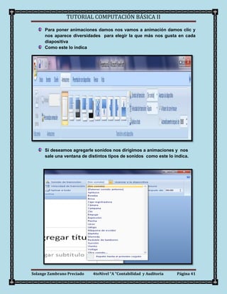 TUTORIAL COMPUTACIÓN BÁSICA II

      Para poner animaciones damos nos vamos a animación damos clic y
      nos aparece diversidades para elegir la que más nos gusta en cada
      diapositiva
      Como este lo indica




      Si deseamos agregarle sonidos nos dirigimos a animaciones y nos
      sale una ventana de distintos tipos de sonidos como este lo indica.




Solange Zambrano Preciado   4toNivel “A “Contabilidad y Auditoria   Página 41
 