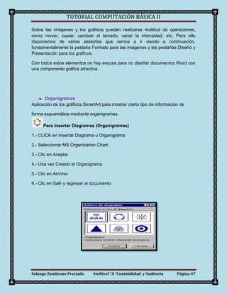 TUTORIAL COMPUTACIÓN BÁSICA II

Sobre las imágenes y los gráficos pueden realizarse multitud de operaciones,
como mover, copiar, cambiar el tamaño, variar la intensidad, etc. Para ello
disponemos de varias pestañas que vamos a ir viendo a continuación,
fundamentalmente la pestaña Formato para las imágenes y las pestañas Diseño y
Presentación para los gráficos.

Con todos estos elementos no hay excusa para no diseñar documentos Word con
una componente gráfica atractiva.




       Organigramas
Aplicación de los gráficos SmartArt para mostrar cierto tipo de información de

forma esquemática mediante organigramas.

      Para insertar Diagramas (Organigramas)

1.- CLICK en Insertar Diagrama u Organigrama

2.- Seleccionar MS Organization Chart

3.- Clic en Aceptar

4.- Una vez Creado el Organigrama

5.- Clic en Archivo

6.- Clic en Salir y regresar al documento




Solange Zambrano Preciado      4toNivel “A “Contabilidad y Auditoria      Página 47
 
