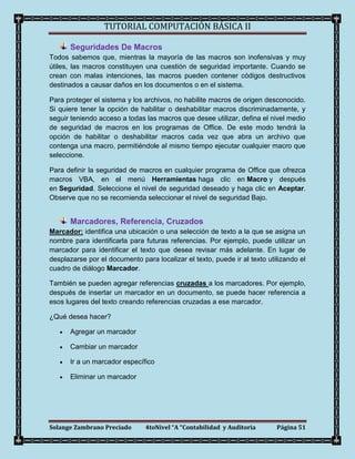 TUTORIAL COMPUTACIÓN BÁSICA II

       Seguridades De Macros
Todos sabemos que, mientras la mayoría de las macros son inofensivas y muy
útiles, las macros constituyen una cuestión de seguridad importante. Cuando se
crean con malas intenciones, las macros pueden contener códigos destructivos
destinados a causar daños en los documentos o en el sistema.

Para proteger el sistema y los archivos, no habilite macros de origen desconocido.
Si quiere tener la opción de habilitar o deshabilitar macros discriminadamente, y
seguir teniendo acceso a todas las macros que desee utilizar, defina el nivel medio
de seguridad de macros en los programas de Office. De este modo tendrá la
opción de habilitar o deshabilitar macros cada vez que abra un archivo que
contenga una macro, permitiéndole al mismo tiempo ejecutar cualquier macro que
seleccione.

Para definir la seguridad de macros en cualquier programa de Office que ofrezca
macros VBA, en el menú Herramientas haga clic en Macro y después
en Seguridad. Seleccione el nivel de seguridad deseado y haga clic en Aceptar.
Observe que no se recomienda seleccionar el nivel de seguridad Bajo.


       Marcadores, Referencia, Cruzados
Marcador: identifica una ubicación o una selección de texto a la que se asigna un
nombre para identificarla para futuras referencias. Por ejemplo, puede utilizar un
marcador para identificar el texto que desea revisar más adelante. En lugar de
desplazarse por el documento para localizar el texto, puede ir al texto utilizando el
cuadro de diálogo Marcador.

También se pueden agregar referencias cruzadas a los marcadores. Por ejemplo,
después de insertar un marcador en un documento, se puede hacer referencia a
esos lugares del texto creando referencias cruzadas a ese marcador.

¿Qué desea hacer?

      Agregar un marcador

      Cambiar un marcador

      Ir a un marcador específico

      Eliminar un marcador




Solange Zambrano Preciado      4toNivel “A “Contabilidad y Auditoria       Página 51
 