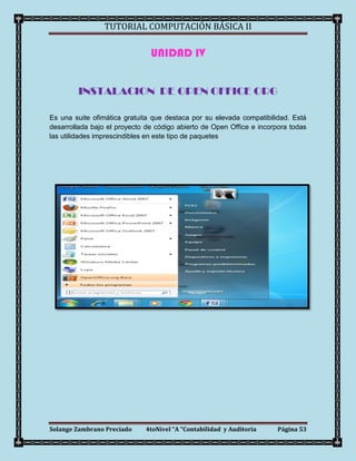TUTORIAL COMPUTACIÓN BÁSICA II

                               UNIDAD IV


         INSTALACION DE OPEN OFFICE ORG

Es una suite ofimática gratuita que destaca por su elevada compatibilidad. Está
desarrollada bajo el proyecto de código abierto de Open Office e incorpora todas
las utilidades imprescindibles en este tipo de paquetes




Solange Zambrano Preciado     4toNivel “A “Contabilidad y Auditoria    Página 53
 