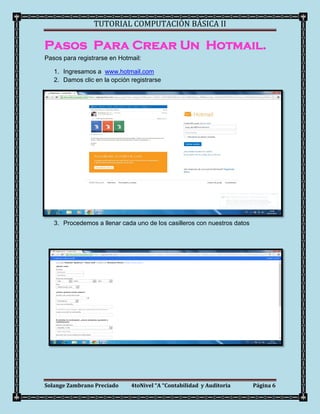 TUTORIAL COMPUTACIÓN BÁSICA II

Pasos Para Crear Un Hotmail.
Pasos para registrarse en Hotmail:

   1. Ingresamos a www.hotmail.com
   2. Damos clic en la opción registrarse




   3. Procedemos a llenar cada uno de los casilleros con nuestros datos




Solange Zambrano Preciado     4toNivel “A “Contabilidad y Auditoria       Página 6
 