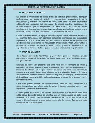TUTORIAL COMPUTACIÓN BÁSICA II

          PROCESADOR DE TEXTO

   En relación al tratamiento de textos, todos los sistemas profesionales, distinguen
   perfectamente las tareas de edición y procesamiento separadamente de la
   maquetación y formateo del mismo. Es decir, para editar un texto necesitamos
   solamente una aplicación que sea capaz de traducir nuestras pulsaciones del
   teclado, mientras que la recuperación del texto editado, por cualquier medio,
   principalmente impreso, con un aspecto personalizado que facilite su lectura, es una
   tarea que corresponde a un ''maquetador'' o ''formateador'' de textos.

   Con la extensión del uso de equipos informáticos para tareas ofimáticas, sobre todo
   en entornos domésticos, han aparecido soluciones intermedias con capacidades
   superiores a los editores de texto simples, pero muy alejadas de las posibilidades
   que brindan las aplicaciones de maquetación profesionales. Open Office Writer, el
   procesador de textos, se ubica en este contexto y cumple sobradamente las
   expectativas de formateo de texto que necesita cualquier usuario no profesional.

          HOJA DE CÁLCULO

    Es la hoja de cálculo de OpenOffice.org y sirve tanto para su contabilidad privada
   como para la comercial. Para abrir Calc desde Writer haga clic en Archivo -> Nuevo -
   > Hoja de cálculo.

   Después del inicio Calc presenta una tabla vacía que se compone de líneas y
   columnas. Las líneas se enumeran de arriba abajo y las columnas se identifican con
   las letras del alfabeto. En el lugar en el que se cruzan una línea y una columna, se
   encuentra una celda. Cada celda dispone de una dirección única; z. B. con la
   dirección B3 se identifica la tercera línea de la segunda columna (B). La identificación
   de la celda se muestra también en la parte superior izquierda de la ventana cuando
   la celda está activa.

   Cada línea puede, aunque no necesariamente, tener un cierto contenido. Los
   contenidos posibles son cifras, texto, la fecha, el tiempo, monedas, etc. y – muy
   importante – ¡fórmulas matemáticas!

   La celda puede estar activa o no, pero en cada momento sólo es posible tener única
   celda activa. La celda activa se identifica por un marco grueso de color negro
   alrededor de la misma. Para cambiar de celda activa, se pueden usar las teclas del
   cursor o bien seleccionar la celda activa con un clic del mouse. Cuando una celda
   está activa, se puede manipular.




Solange Zambrano Preciado     4toNivel “A “Contabilidad y Auditoria       Página 78
 