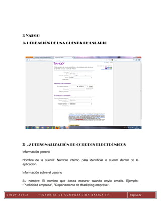 3 YAHOO

        3.1 CREACION DE UNA CUENTA DE USUARIO




        3 .2 PERSONALIZACIÓN DE CORREOS ELECTRÓNICOS
        Información general

        Nombre de la cuenta: Nombre interno para identificar la cuenta dentro de la
        aplicación.

        Información sobre el usuario

        Su nombre: El nombre que desea mostrar cuando envíe emails. Ejemplo:
        "Publicidad empresa", "Departamento de Marketing empresa".

        CC
CINDY AVILA        “TUTORIAL DE COMPUTACION BASICA II”                       Página 27
 