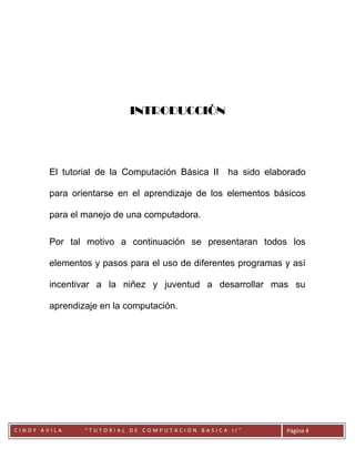 INTRODUCCIÓN




        El tutorial de la Computación Básica II   ha sido elaborado

        para orientarse en el aprendizaje de los elementos básicos

        para el manejo de una computadora.

        Por tal motivo a continuación se presentaran todos los

        elementos y pasos para el uso de diferentes programas y así

        incentivar a la niñez y juventud a desarrollar mas su

        aprendizaje en la computación.




        CC
CINDY AVILA     “TUTORIAL DE COMPUTACION BASICA II”           Página 4
 
