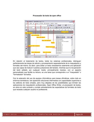 Procesador de texto de open office




        En relación al tratamiento de textos, todos los sistemas profesionales, distinguen
        perfectamente las tareas de edición y procesamiento separadamente de la maquetación y
        formateo del mismo. Es decir, para editar un texto necesitamos solamente una aplicación
        que sea capaz de traducir nuestras pulsaciones del teclado, mientras que la recuperación
        del texto editado, por cualquier medio, principalmente impreso, con un aspecto
        personalizado que facilite su lectura, es una tarea que corresponde a un ''maquetado'' o
        ''formateador'' de textos.

        Con la extensión del uso de equipos informáticos para tareas ofimáticas, sobre todo en
        entornos domésticos, han aparecido soluciones intermedias con capacidades superiores a
        los editores de texto simples, pero muy alejadas de las posibilidades que brindan las
        aplicaciones de maquetación profesionales. Open Office Writer, el procesador de textos,
        se ubica en este contexto y cumple sobradamente las expectativas de formateo de texto
        que necesita cualquier usuario no profesional.




        CC
CINDY AVILA         “TUTORIAL DE COMPUTACION BASICA II”                                  Página 59
 