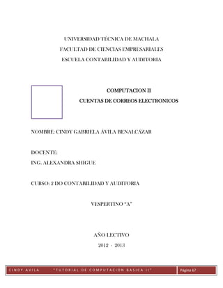 UNIVERSIDAD TÉCNICA DE MACHALA

                   FACULTAD DE CIENCIAS EMPRESARIALES

                   ESCUELA CONTABILIDAD Y AUDITORIA




                                   COMPUTACION II

                         CUENTAS DE CORREOS ELECTRONICOS




        NOMBRE: CINDY GABRIELA ÁVILA BENALCÁZAR



        DOCENTE:

        ING. ALEXANDRA SHIGUE



        CURSO: 2 DO CONTABILIDAD Y AUDITORIA



                             VESPERTINO “A”




                              AÑO LECTIVO

                                2012 - 2013



        CC
CINDY AVILA    “TUTORIAL DE COMPUTACION BASICA II”         Página 67
 