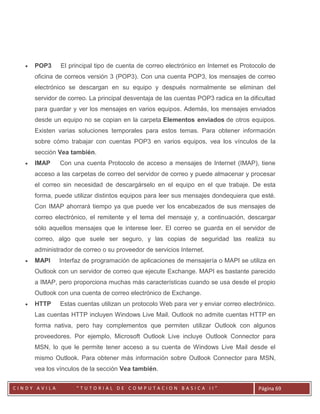    POP3     El principal tipo de cuenta de correo electrónico en Internet es Protocolo de
       oficina de correos versión 3 (POP3). Con una cuenta POP3, los mensajes de correo
       electrónico se descargan en su equipo y después normalmente se eliminan del
       servidor de correo. La principal desventaja de las cuentas POP3 radica en la dificultad
       para guardar y ver los mensajes en varios equipos. Además, los mensajes enviados
       desde un equipo no se copian en la carpeta Elementos enviados de otros equipos.
       Existen varias soluciones temporales para estos temas. Para obtener información
       sobre cómo trabajar con cuentas POP3 en varios equipos, vea los vínculos de la
       sección Vea también.
      IMAP     Con una cuenta Protocolo de acceso a mensajes de Internet (IMAP), tiene
       acceso a las carpetas de correo del servidor de correo y puede almacenar y procesar
       el correo sin necesidad de descargárselo en el equipo en el que trabaje. De esta
       forma, puede utilizar distintos equipos para leer sus mensajes dondequiera que esté.
       Con IMAP ahorrará tiempo ya que puede ver los encabezados de sus mensajes de
       correo electrónico, el remitente y el tema del mensaje y, a continuación, descargar
       sólo aquellos mensajes que le interese leer. El correo se guarda en el servidor de
       correo, algo que suele ser seguro, y las copias de seguridad las realiza su
       administrador de correo o su proveedor de servicios Internet.
      MAPI    Interfaz de programación de aplicaciones de mensajería o MAPI se utiliza en
       Outlook con un servidor de correo que ejecute Exchange. MAPI es bastante parecido
       a IMAP, pero proporciona muchas más características cuando se usa desde el propio
       Outlook con una cuenta de correo electrónico de Exchange.
      HTTP     Estas cuentas utilizan un protocolo Web para ver y enviar correo electrónico.
       Las cuentas HTTP incluyen Windows Live Mail. Outlook no admite cuentas HTTP en
       forma nativa, pero hay complementos que permiten utilizar Outlook con algunos
       proveedores. Por ejemplo, Microsoft Outlook Live incluye Outlook Connector para
       MSN, lo que le permite tener acceso a su cuenta de Windows Live Mail desde el
       mismo Outlook. Para obtener más información sobre Outlook Connector para MSN,
       vea los vínculos de la sección Vea también.

          CC
CINDY AVILA           “TUTORIAL DE COMPUTACION BASICA II”                              Página 69
 