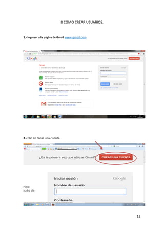 8 COMO CREAR USUARIOS.


1.- Ingresar a la página de Gmail www.gmail.com




2.- Clic en crear una cuenta




                                                        13
 
