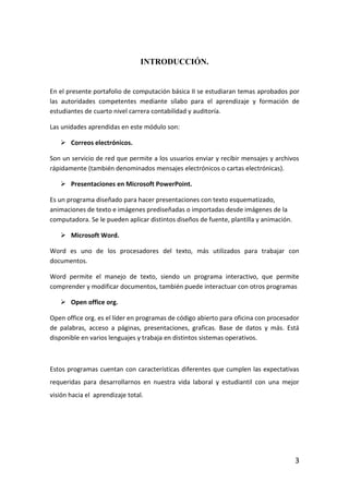 INTRODUCCIÓN.


En el presente portafolio de computación básica II se estudiaran temas aprobados por
las autoridades competentes mediante sílabo para el aprendizaje y formación de
estudiantes de cuarto nivel carrera contabilidad y auditoría.

Las unidades aprendidas en este módulo son:

    Correos electrónicos.

Son un servicio de red que permite a los usuarios enviar y recibir mensajes y archivos
rápidamente (también denominados mensajes electrónicos o cartas electrónicas).

    Presentaciones en Microsoft PowerPoint.

Es un programa diseñado para hacer presentaciones con texto esquematizado,
animaciones de texto e imágenes prediseñadas o importadas desde imágenes de la
computadora. Se le pueden aplicar distintos diseños de fuente, plantilla y animación.

    Microsoft Word.

Word es uno de los procesadores del texto, más utilizados para trabajar con
documentos.

Word permite el manejo de texto, siendo un programa interactivo, que permite
comprender y modificar documentos, también puede interactuar con otros programas

    Open office org.

Open office org. es el líder en programas de código abierto para oficina con procesador
de palabras, acceso a páginas, presentaciones, graficas. Base de datos y más. Está
disponible en varios lenguajes y trabaja en distintos sistemas operativos.



Estos programas cuentan con características diferentes que cumplen las expectativas
requeridas para desarrollarnos en nuestra vida laboral y estudiantil con una mejor
visión hacia el aprendizaje total.




                                                                                        3
 