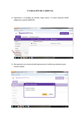 17 CREACION DE CARPETAS


1) Ingresamos a la bandeja de entrada, luego vamos a la parte izquierda donde
   elegiremos la opción CARPETAS.




2) Nos aparecerá una ventana donde ingresaremos el nombre que deseamos para
   nuestra carpeta.




                                                                              31
 