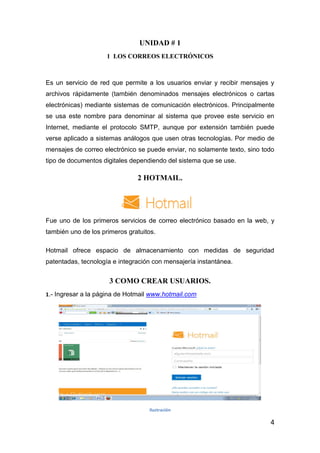 UNIDAD # 1
                     1 LOS CORREOS ELECTRÓNICOS



Es un servicio de red que permite a los usuarios enviar y recibir mensajes y
archivos rápidamente (también denominados mensajes electrónicos o cartas
electrónicas) mediante sistemas de comunicación electrónicos. Principalmente
se usa este nombre para denominar al sistema que provee este servicio en
Internet, mediante el protocolo SMTP, aunque por extensión también puede
verse aplicado a sistemas análogos que usen otras tecnologías. Por medio de
mensajes de correo electrónico se puede enviar, no solamente texto, sino todo
tipo de documentos digitales dependiendo del sistema que se use.

                               2 HOTMAIL.




Fue uno de los primeros servicios de correo electrónico basado en la web, y
también uno de los primeros gratuitos.

Hotmail ofrece espacio de almacenamiento con medidas de seguridad
patentadas, tecnología e integración con mensajería instantánea.


                      3 COMO CREAR USUARIOS.
1.- Ingresar a la página de Hotmail www.hotmail.com




                                   Ilustración

                                                                           4
 