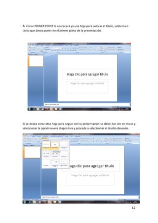 Al iniciar POWER POINT le aparecerá ya una hoja para colocar el título, subtema o
texto que desea poner en el primer plano de la presentación.




Si se desea crear otra hoja para seguir con la presentación se debe dar clic en Inicio y
seleccionar la opción nueva diapositiva y procede a seleccionar el diseño deseado.




                                                                                     42
 