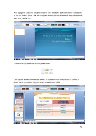 Para agregarle un diseño a la presentacion vaya a la barra de heramientas y seleccione
la opcion diseño y dar click en cualquier diseño que usted crea el mas conveniente
para su presentacion.




Estas son las opciones que nos da powerPoint.




En la opción de herramientas de la tabla se puede diseñar como quiere la tabla si la
desea partir en dos una columna selecciones Dibujar Tabla




                                                                                       43
 