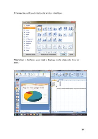 En la segunda opción podemos insertar gráficos estadísticos




Al dar clic en el diseño que usted eligió se despliega Excel y usted podrá llenar los
datos.




                                                                                        44
 