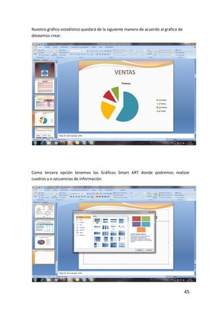 Nuestro gráfico estadístico quedará de la siguiente manera de acuerdo al grafico de
deseamos crear.




Como tercera opción tenemos los Gráficos Smart ART donde podremos realizar
cuadros y o secuencias de información.




                                                                                      45
 