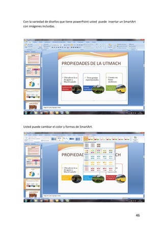 Con la variedad de diseños que tiene powerPoint usted puede insertar un SmartArt
con imágenes incluidas.




Usted puede cambiar el color y formas de SmartArt.




                                                                                   46
 