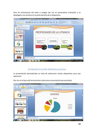 Para las animaciones del texto o imagen dar clic en personalizar animación y se
desplegara una ventana en la parte derecha de la diapositiva.




                  20 PRESENTACIÓN PERSONALIZADA
La presentación personalizada se trata de seleccionar ciertas diapositivas para que
aparezcan.

Dar clic en la barra de herramientas seleccionar presentación personalizada,




                                                                                48
 