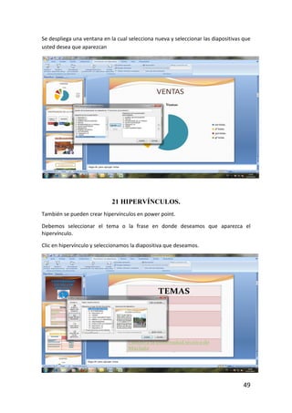 Se despliega una ventana en la cual selecciona nueva y seleccionar las diapositivas que
usted desea que aparezcan




                             21 HIPERVÍNCULOS.
También se pueden crear hipervínculos en power point.

Debemos seleccionar el tema o la frase en donde deseamos que aparezca el
hipervínculo.

Clic en hipervínculo y seleccionamos la diapositiva que deseamos.




                                                                                    49
 