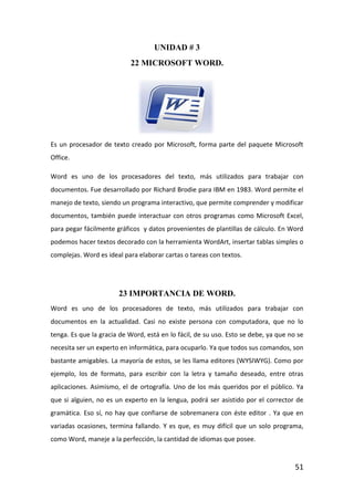 UNIDAD # 3
                           22 MICROSOFT WORD.




Es un procesador de texto creado por Microsoft, forma parte del paquete Microsoft
Office.

Word es uno de los procesadores del texto, más utilizados para trabajar con
documentos. Fue desarrollado por Richard Brodie para IBM en 1983. Word permite el
manejo de texto, siendo un programa interactivo, que permite comprender y modificar
documentos, también puede interactuar con otros programas como Microsoft Excel,
para pegar fácilmente gráficos y datos provenientes de plantillas de cálculo. En Word
podemos hacer textos decorado con la herramienta WordArt, insertar tablas simples o
complejas. Word es ideal para elaborar cartas o tareas con textos.




                       23 IMPORTANCIA DE WORD.
Word es uno de los procesadores de texto, más utilizados para trabajar con
documentos en la actualidad. Casi no existe persona con computadora, que no lo
tenga. Es que la gracia de Word, está en lo fácil, de su uso. Esto se debe, ya que no se
necesita ser un experto en informática, para ocuparlo. Ya que todos sus comandos, son
bastante amigables. La mayoría de estos, se les llama editores (WYSIWYG). Como por
ejemplo, los de formato, para escribir con la letra y tamaño deseado, entre otras
aplicaciones. Asimismo, el de ortografía. Uno de los más queridos por el público. Ya
que si alguien, no es un experto en la lengua, podrá ser asistido por el corrector de
gramática. Eso sí, no hay que confiarse de sobremanera con éste editor . Ya que en
variadas ocasiones, termina fallando. Y es que, es muy difícil que un solo programa,
como Word, maneje a la perfección, la cantidad de idiomas que posee.


                                                                                     51
 