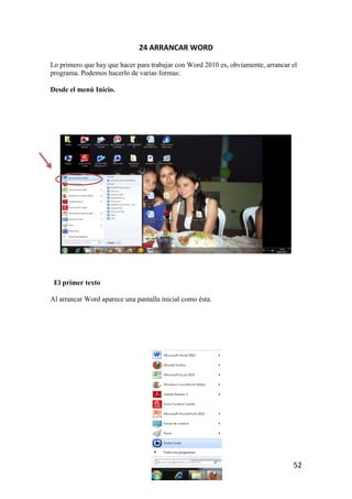 24 ARRANCAR WORD

Lo primero que hay que hacer para trabajar con Word 2010 es, obviamente, arrancar el
programa. Podemos hacerlo de varias formas:

Desde el menú Inicio.




 El primer texto

Al arrancar Word aparece una pantalla inicial como ésta.




                                                                                  52
 