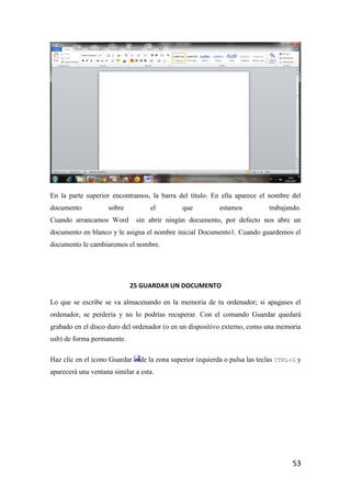 En la parte superior encontramos, la barra del título. En ella aparece el nombre del
documento           sobre          el          que          estamos          trabajando.
Cuando arrancamos Word         sin abrir ningún documento, por defecto nos abre un
documento en blanco y le asigna el nombre inicial Documento1. Cuando guardemos el
documento le cambiaremos el nombre.




                            25 GUARDAR UN DOCUMENTO

Lo que se escribe se va almacenando en la memoria de tu ordenador; si apagases el
ordenador, se perdería y no lo podrías recuperar. Con el comando Guardar quedará
grabado en el disco duro del ordenador (o en un dispositivo externo, como una memoria
usb) de forma permanente.

Haz clic en el icono Guardar    de la zona superior izquierda o pulsa las teclas CTRL+G y
aparecerá una ventana similar a esta.




                                                                                      53
 