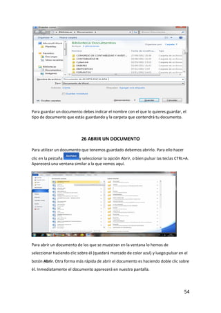 Para guardar un documento debes indicar el nombre con el que lo quieres guardar, el
tipo de documento que estás guardando y la carpeta que contendrá tu documento.



                           26 ABRIR UN DOCUMENTO

Para utilizar un documento que tenemos guardado debemos abrirlo. Para ello hacer
clic en la pestaña      y seleccionar la opción Abrir, o bien pulsar las teclas CTRL+A.
Aparecerá una ventana similar a la que vemos aquí.




Para abrir un documento de los que se muestran en la ventana lo hemos de
seleccionar haciendo clic sobre él (quedará marcado de color azul) y luego pulsar en el
botón Abrir. Otra forma más rápida de abrir el documento es haciendo doble clic sobre
él. Inmediatamente el documento aparecerá en nuestra pantalla.




                                                                                     54
 