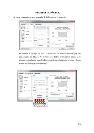 29 BORDES DE PÁGINA.
Al pulsar esta opción se abre un cuadro de diálogo como el siguiente:




       En cambio, si escoges un Arte, el borde será un motivo realizado por una
       consecuencia de dibujos. Por lo tanto sólo podrás establecer un ancho, y en
       algunos casos el color (cuando el programa lo permita) porque el color y forma
       son características propias del dibujo.




                                                                                  56
 