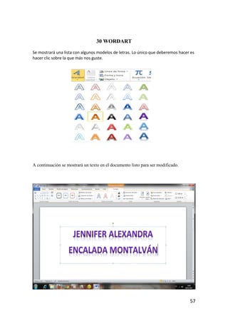 30 WORDART

Se mostrará una lista con algunos modelos de letras. Lo único que deberemos hacer es
hacer clic sobre la que más nos guste.




A continuación se mostrará un texto en el documento listo para ser modificado.




                                                                                 57
 