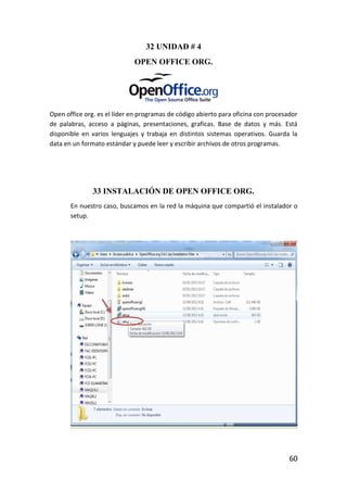 32 UNIDAD # 4
                             OPEN OFFICE ORG.




Open office org. es el líder en programas de código abierto para oficina con procesador
de palabras, acceso a páginas, presentaciones, graficas. Base de datos y más. Está
disponible en varios lenguajes y trabaja en distintos sistemas operativos. Guarda la
data en un formato estándar y puede leer y escribir archivos de otros programas.




               33 INSTALACIÓN DE OPEN OFFICE ORG.
       En nuestro caso, buscamos en la red la máquina que compartió el instalador o
       setup.




                                                                                    60
 