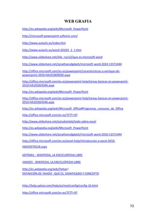 WEB GRAFIA
http://es.wikipedia.org/wiki/Microsoft_PowerPoint

http://microsoft-powerpoint.softonic.com/

http://www.aulaclic.es/index.htm

http://www.aulaclic.es/word-2010/t_2_1.htm

http://www.slideshare.net/lele_ruiz12/que-es-microsoft-word

http://www.slideshare.net/jonathansdgdash/microsoft-word-2010-13571444

http://office.microsoft.com/es-es/powerpoint/caracteristicas-y-ventajas-de-
powerpoint-2010-HA101809930.aspx

http://office.microsoft.com/es-es/powerpoint-help/tareas-basicas-en-powerpoint-
2010-HA101824346.aspx

http://es.wikipedia.org/wiki/Microsoft_PowerPoint

http://office.microsoft.com/es-es/powerpoint-help/tareas-basicas-en-powerpoint-
2010-HA101824346.aspx

http://es.wikipedia.org/wiki/Microsoft_Office#Programas_comunes_de_Office

http://office.microsoft.com/es-es/?CTT=97

http://www.slideshare.net/estudiantetj/todo-sobre-excel

http://es.wikipedia.org/wiki/Microsoft_PowerPoint

http://www.slideshare.net/jonathansdgdash/microsoft-word-2010-13571444

http://office.microsoft.com/es-es/excel-help/introduccion-a-excel-2010-
HA010370218.aspx

HOTMAIL - WIKIPEDIA, LA ENCICLOPEDIA LIBRE

YAHOO! - WIKIPEDIA, LA ENCICLOPEDIA LIBRE

http://es.wikipedia.org/wiki/Yahoo!
DEFINICIÓN DE YAHOO - QUÉ ES, SIGNIFICADO Y CONCEPTO


http://help.yahoo.com/help/es/mail/config/config-16.html

http://office.microsoft.com/es-es/?CTT=97



                                                                                  73
 