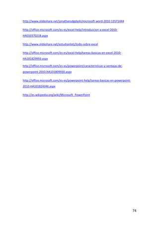 http://www.slideshare.net/jonathansdgdash/microsoft-word-2010-13571444

http://office.microsoft.com/es-es/excel-help/introduccion-a-excel-2010-
HA010370218.aspx

http://www.slideshare.net/estudiantetj/todo-sobre-excel

http://office.microsoft.com/es-es/excel-help/tareas-basicas-en-excel-2010-
HA101829993.aspx

http://office.microsoft.com/es-es/powerpoint/caracteristicas-y-ventajas-de-
powerpoint-2010-HA101809930.aspx

http://office.microsoft.com/es-es/powerpoint-help/tareas-basicas-en-powerpoint-
2010-HA101824346.aspx

http://es.wikipedia.org/wiki/Microsoft_PowerPoint




                                                                                  74
 