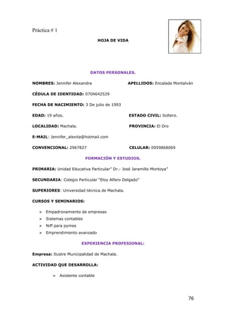 Práctica # 1
                                    HOJA DE VIDA




                              DATOS PERSONALES.

NOMBRES: Jennifer Alexandra                    APELLIDOS: Encalada Montalván

CÉDULA DE IDENTIDAD: 0704642529

FECHA DE NACIMIENTO: 3 De julio de 1993

EDAD: 19 años.                                     ESTADO CIVIL: Soltero.

LOCALIDAD: Machala.                                PROVINCIA: El Oro

E-MAIL: Jennifer_alexita@hotmail.com

CONVENCIONAL: 2967827                              CELULAR: 0959868069

                            FORMACIÓN Y ESTUDIOS.

PRIMARIA: Unidad Educativa Particular” Dr.: José Jaramillo Montoya”

SECUNDARIA: Colegio Particular “Eloy Alfaro Delgado”

SUPERIORES: Universidad técnica de Machala.

CURSOS Y SEMINARIOS:

      Empadronamiento de empresas
      Sistemas contables
      Niff para pymes
      Emprendimiento avanzado

                          EXPERIENCIA PROFESIONAL:

Empresa: Ilustre Municipalidad de Machala.

ACTIVIDAD QUE DESARROLLA:

              Asistente contable




                                                                            76
 