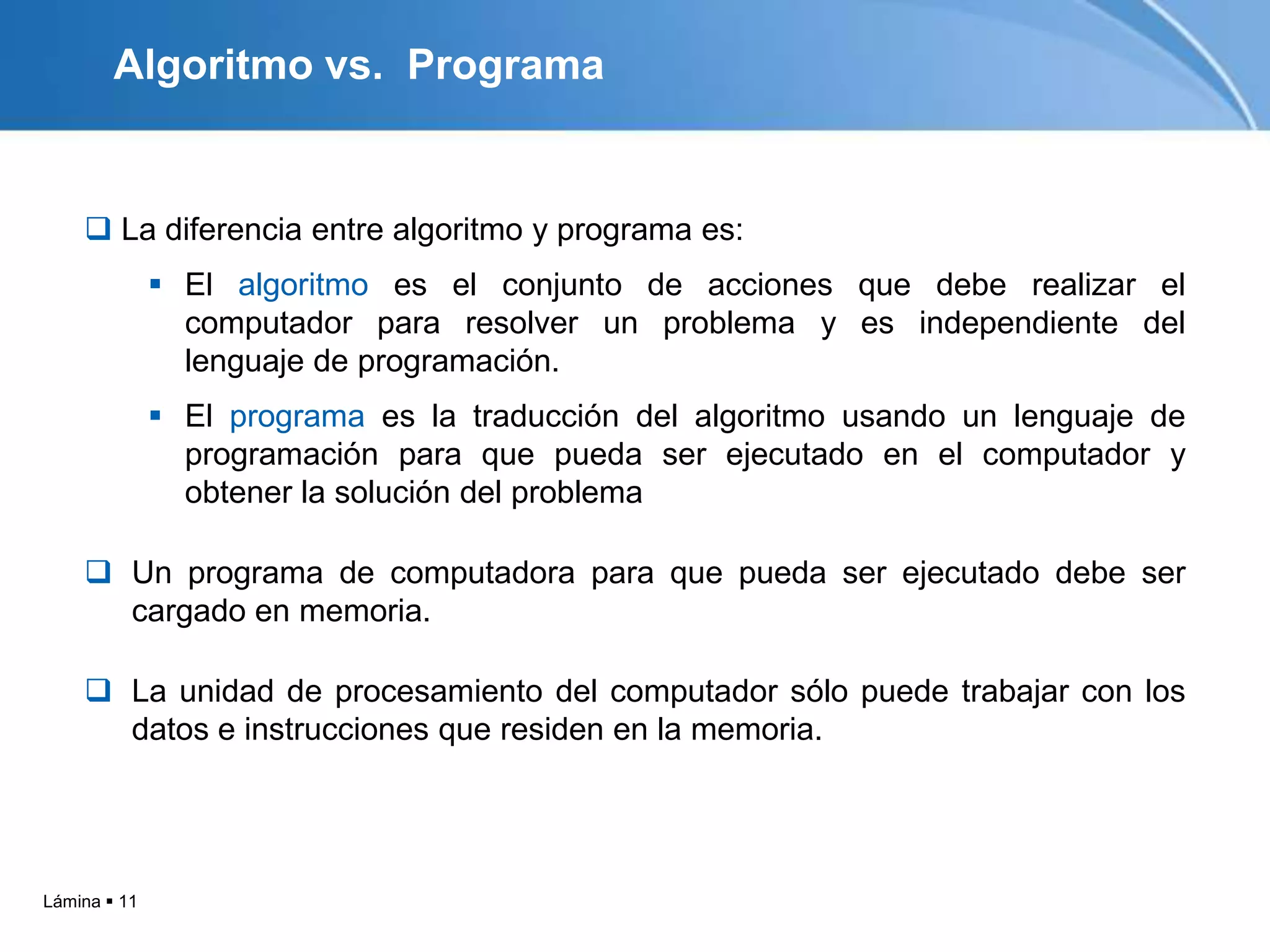 Algoritmo vs. Programa


     La diferencia entre algoritmo y programa es:
               El algoritmo es el conjunto de acciones que debe realizar el
                computador para resolver un problema y es independiente del
                lenguaje de programación.
               El programa es la traducción del algoritmo usando un lenguaje de
                programación para que pueda ser ejecutado en el computador y
                obtener la solución del problema

     Un programa de computadora para que pueda ser ejecutado debe ser
      cargado en memoria.

     La unidad de procesamiento del computador sólo puede trabajar con los
      datos e instrucciones que residen en la memoria.




Lámina  11
 