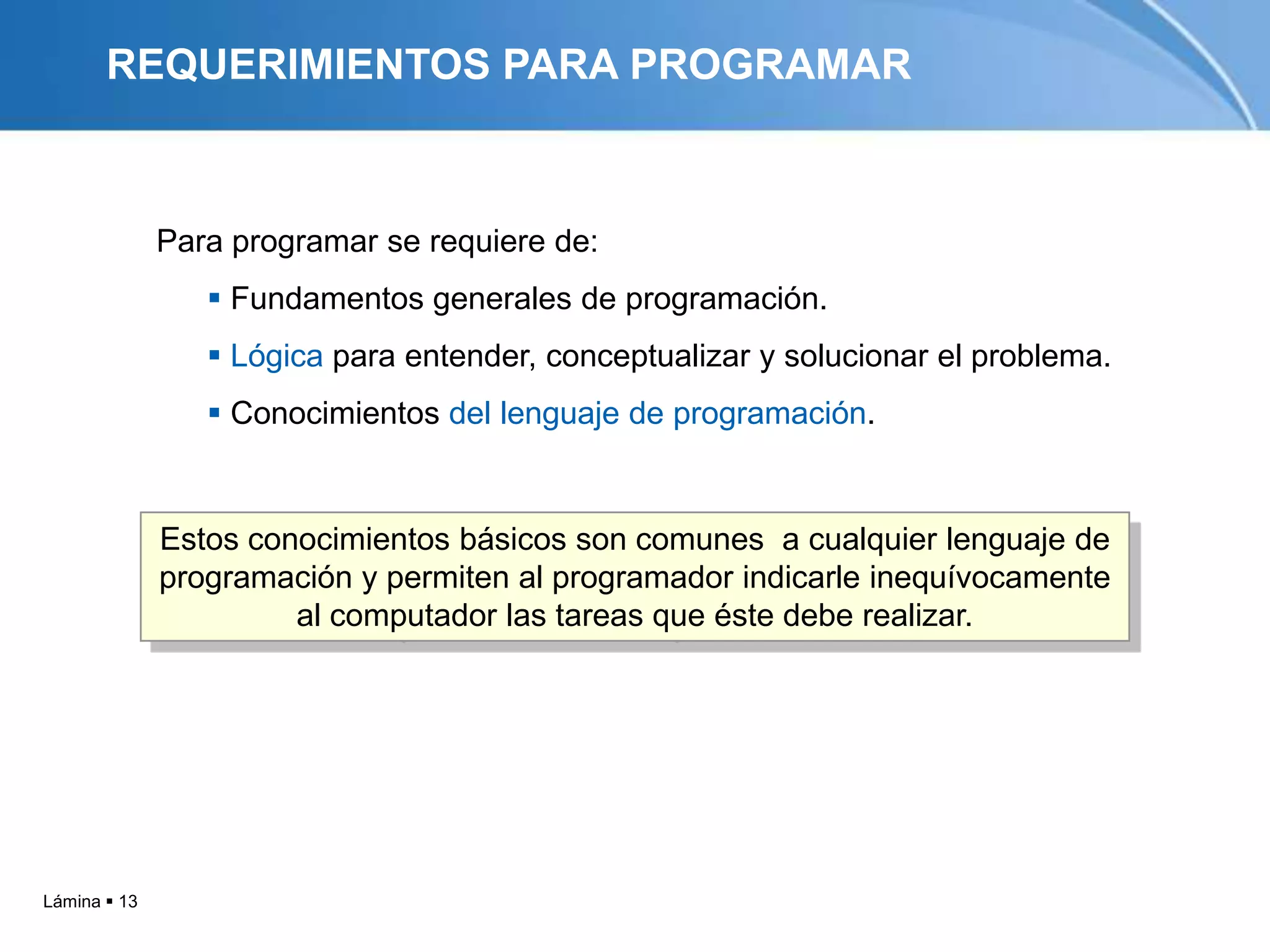 REQUERIMIENTOS PARA PROGRAMAR



              Para programar se requiere de:
                  Fundamentos generales de programación.
                  Lógica para entender, conceptualizar y solucionar el problema.
                  Conocimientos del lenguaje de programación.


              Estos conocimientos básicos son comunes a cualquier lenguaje de
              programación y permiten al programador indicarle inequívocamente
                       al computador las tareas que éste debe realizar.




Lámina  13
 