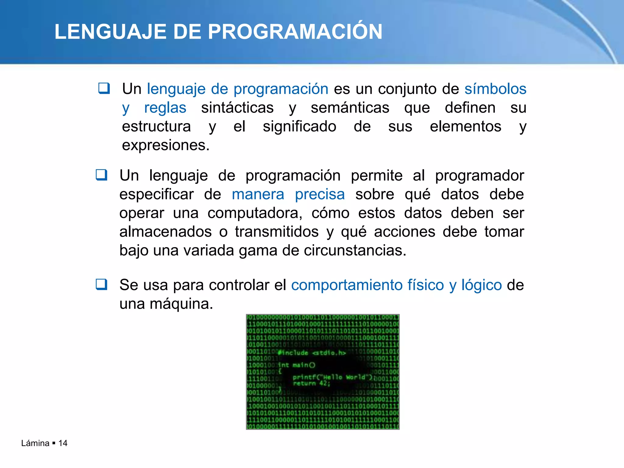 LENGUAJE DE PROGRAMACIÓN

               Un lenguaje de programación es un conjunto de símbolos
                y reglas sintácticas y semánticas que definen su
                estructura y el significado de sus elementos y
                expresiones.
               Un lenguaje de programación permite al programador
                especificar de manera precisa sobre qué datos debe
                operar una computadora, cómo estos datos deben ser
                almacenados o transmitidos y qué acciones debe tomar
                bajo una variada gama de circunstancias.

               Se usa para controlar el comportamiento físico y lógico de
                una máquina.




Lámina  14
 