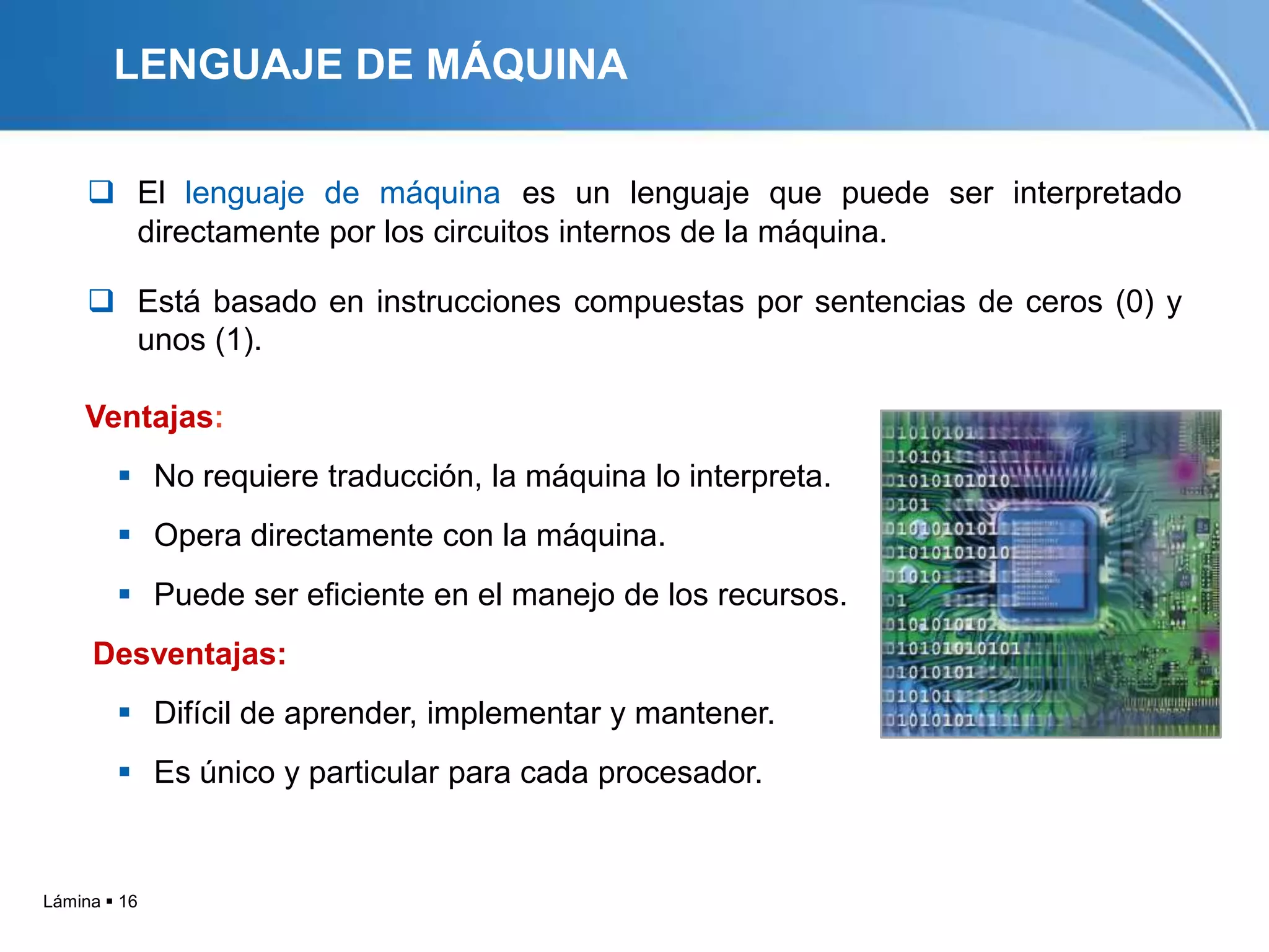 LENGUAJE DE MÁQUINA

      El lenguaje de máquina es un lenguaje que puede ser interpretado
       directamente por los circuitos internos de la máquina.

      Está basado en instrucciones compuestas por sentencias de ceros (0) y
       unos (1).

    Ventajas:
         No requiere traducción, la máquina lo interpreta.
         Opera directamente con la máquina.
         Puede ser eficiente en el manejo de los recursos.
     Desventajas:
         Difícil de aprender, implementar y mantener.
         Es único y particular para cada procesador.


Lámina  16
 
