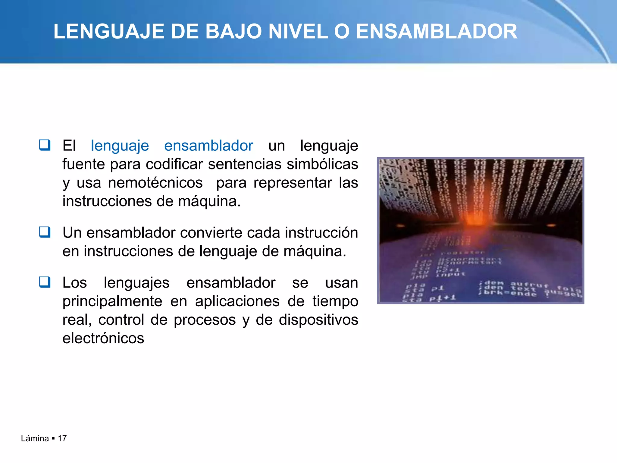 LENGUAJE DE BAJO NIVEL O ENSAMBLADOR




     El lenguaje ensamblador un lenguaje
      fuente para codificar sentencias simbólicas
      y usa nemotécnicos para representar las
      instrucciones de máquina.

     Un ensamblador convierte cada instrucción
      en instrucciones de lenguaje de máquina.

     Los lenguajes ensamblador se usan
      principalmente en aplicaciones de tiempo
      real, control de procesos y de dispositivos
      electrónicos




Lámina  17
 