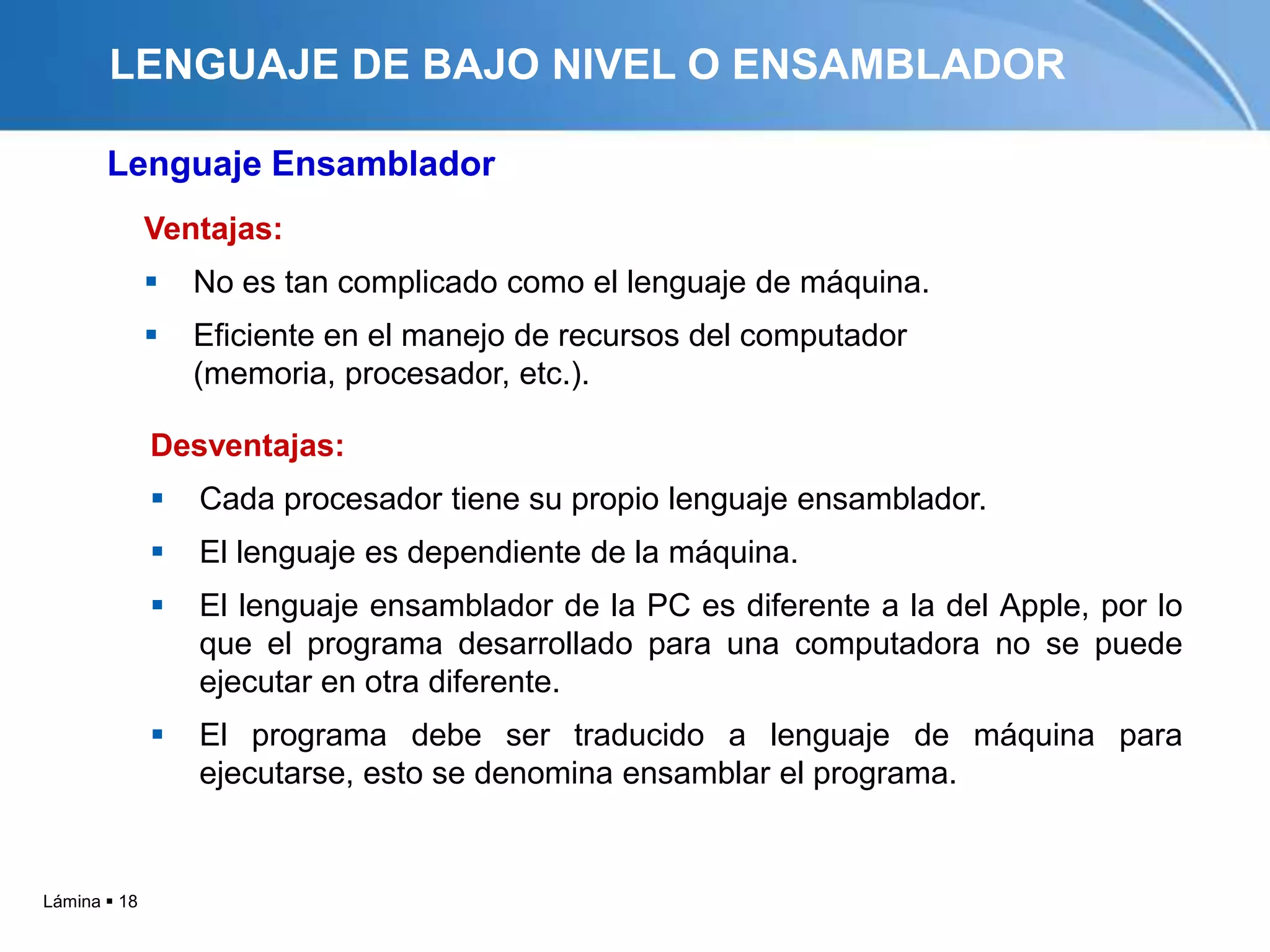 LENGUAJE DE BAJO NIVEL O ENSAMBLADOR

       Lenguaje Ensamblador
              Ventajas:
                 No es tan complicado como el lenguaje de máquina.
                 Eficiente en el manejo de recursos del computador
                  (memoria, procesador, etc.).

              Desventajas:
                 Cada procesador tiene su propio lenguaje ensamblador.
                 El lenguaje es dependiente de la máquina.
                 El lenguaje ensamblador de la PC es diferente a la del Apple, por lo
                  que el programa desarrollado para una computadora no se puede
                  ejecutar en otra diferente.
                 El programa debe ser traducido a lenguaje de máquina para
                  ejecutarse, esto se denomina ensamblar el programa.


Lámina  18
 