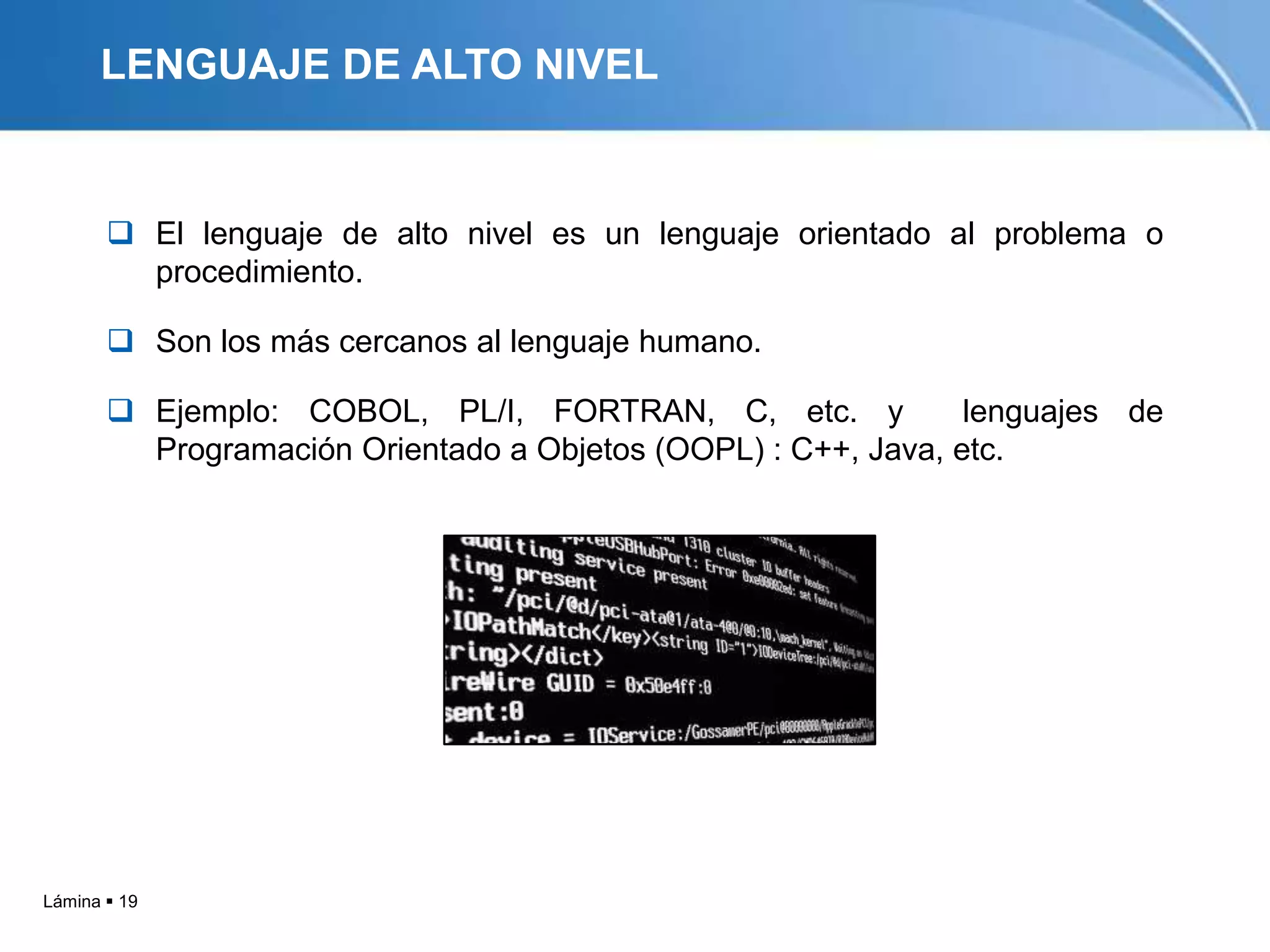 LENGUAJE DE ALTO NIVEL


        El lenguaje de alto nivel es un lenguaje orientado al problema o
         procedimiento.

        Son los más cercanos al lenguaje humano.

        Ejemplo: COBOL, PL/I, FORTRAN, C, etc. y              lenguajes de
         Programación Orientado a Objetos (OOPL) : C++, Java, etc.




Lámina  19
 